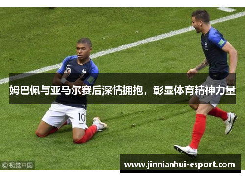 姆巴佩与亚马尔赛后深情拥抱，彰显体育精神力量